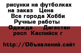 рисунки на футболках на заказ › Цена ­ 600 - Все города Хобби. Ручные работы » Одежда   . Дагестан респ.,Каспийск г.